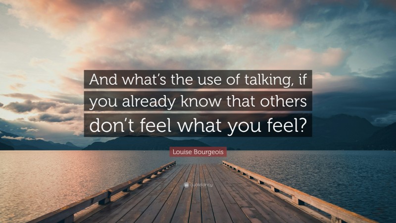 Louise Bourgeois Quote: “And what’s the use of talking, if you already know that others don’t feel what you feel?”