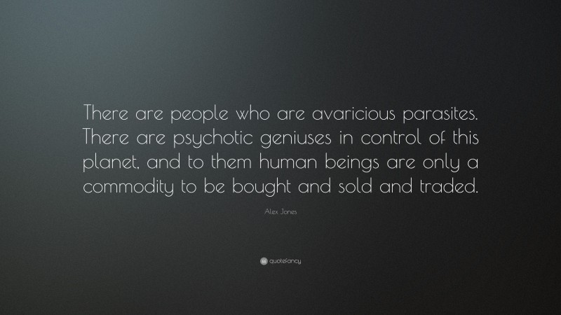 Alex Jones Quote: “There are people who are avaricious parasites. There are psychotic geniuses in control of this planet, and to them human beings are only a commodity to be bought and sold and traded.”