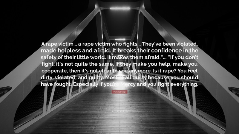 Patricia Briggs Quote: “A rape victim... a rape victim who fights... They’ve been violated, made helpless and afraid. It breaks their confidence in the safety of their little world. It makes them afraid.”... “If you don’t fight, it’s not quite the same. If they make you help, make you cooperate, then it’s not clear to you anymore. Is it rape? You feel dirty, violated, and guilty. Most of all guilty because you should have fought. Especially if you’re Mercy and you fight everything.”