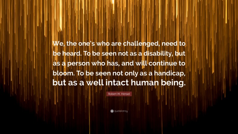 Robert M. Hensel Quote: “We, the one’s who are challenged, need to be heard. To be seen not as a disability, but as a person who has, and will continue to bloom. To be seen not only as a handicap, but as a well intact human being.”