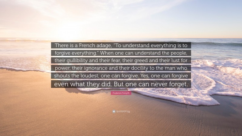 Frederick Forsyth Quote: “There is a French adage, “To understand everything is to forgive everything.” When one can understand the people, their gullibility and their fear, their greed and their lust for power, their ignorance and their docility to the man who shouts the loudest, one can forgive. Yes, one can forgive even what they did. But one can never forget.”