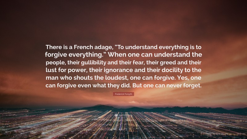 Frederick Forsyth Quote: “There is a French adage, “To understand everything is to forgive everything.” When one can understand the people, their gullibility and their fear, their greed and their lust for power, their ignorance and their docility to the man who shouts the loudest, one can forgive. Yes, one can forgive even what they did. But one can never forget.”