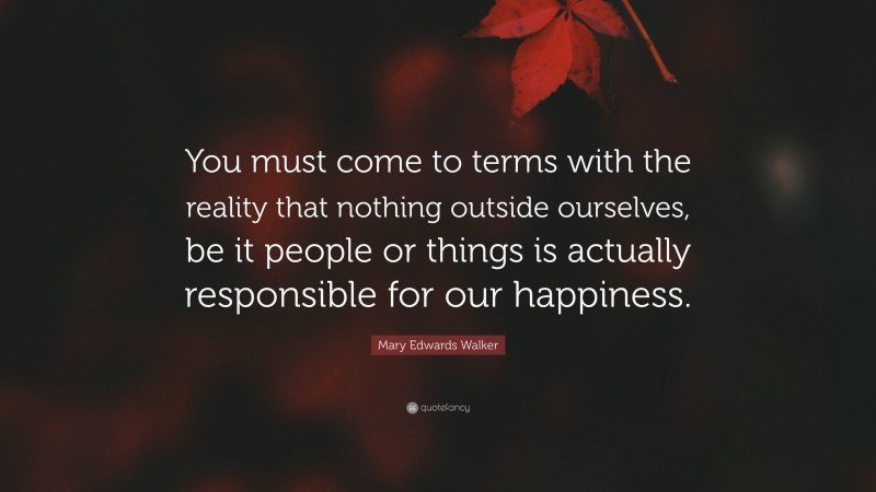 Mary Edwards Walker Quote: “You must come to terms with the reality that nothing outside ourselves, be it people or things is actually responsible for our happiness.”