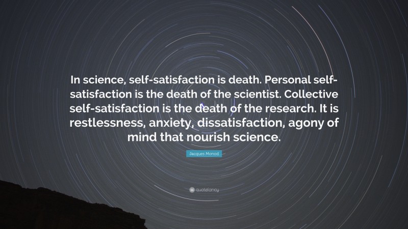 Jacques Monod Quote: “In science, self-satisfaction is death. Personal self-satisfaction is the death of the scientist. Collective self-satisfaction is the death of the research. It is restlessness, anxiety, dissatisfaction, agony of mind that nourish science.”
