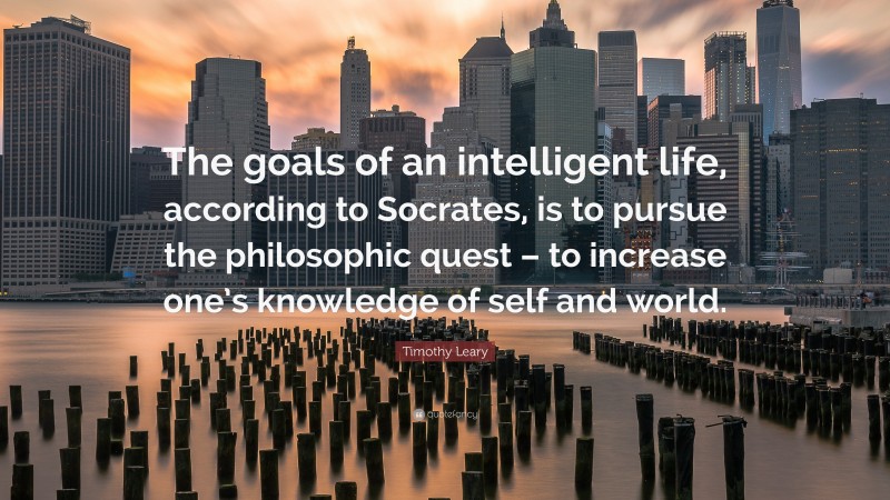 Timothy Leary Quote: “The goals of an intelligent life, according to Socrates, is to pursue the philosophic quest – to increase one’s knowledge of self and world.”