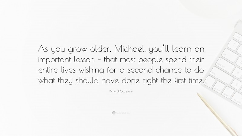 Richard Paul Evans Quote: “As you grow older, Michael, you’ll learn an important lesson – that most people spend their entire lives wishing for a second chance to do what they should have done right the first time.”