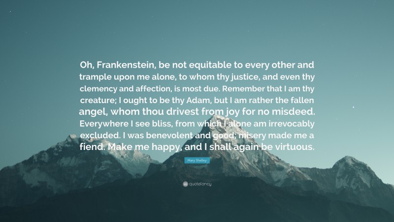 Mary Shelley Quote: “Oh, Frankenstein, be not equitable to every other and trample upon me alone, to whom thy justice, and even thy clemency and affection, is most due. Remember that I am thy creature; I ought to be thy Adam, but I am rather the fallen angel, whom thou drivest from joy for no misdeed. Everywhere I see bliss, from which I alone am irrevocably excluded. I was benevolent and good; misery made me a fiend. Make me happy, and I shall again be virtuous.”