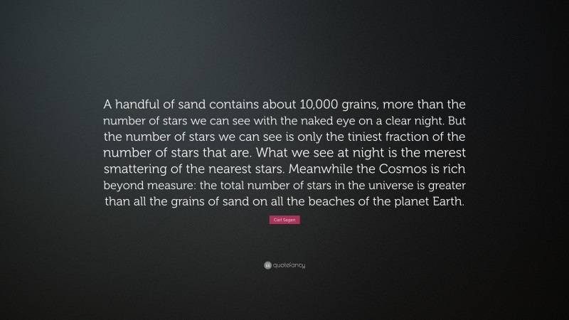 Carl Sagan Quote: “A handful of sand contains about 10,000 grains, more than the number of stars we can see with the naked eye on a clear night. But the number of stars we can see is only the tiniest fraction of the number of stars that are. What we see at night is the merest smattering of the nearest stars. Meanwhile the Cosmos is rich beyond measure: the total number of stars in the universe is greater than all the grains of sand on all the beaches of the planet Earth.”
