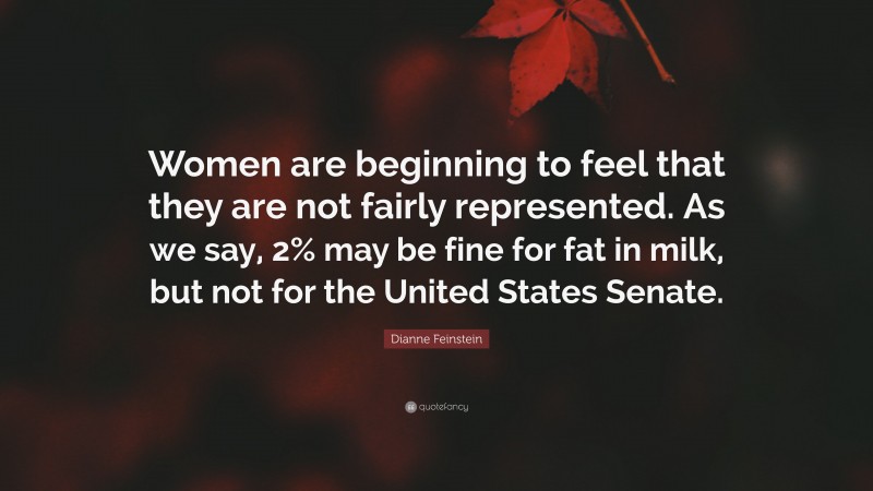 Dianne Feinstein Quote: “Women are beginning to feel that they are not fairly represented. As we say, 2% may be fine for fat in milk, but not for the United States Senate.”