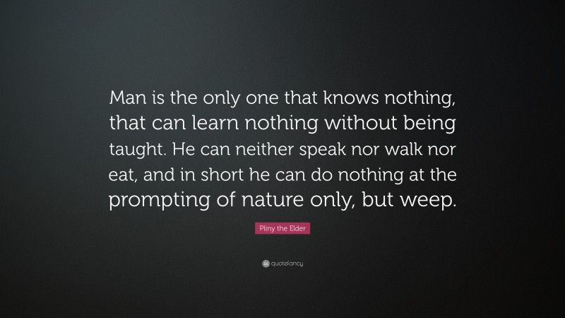 Pliny the Elder Quote: “Man is the only one that knows nothing, that can learn nothing without being taught. He can neither speak nor walk nor eat, and in short he can do nothing at the prompting of nature only, but weep.”
