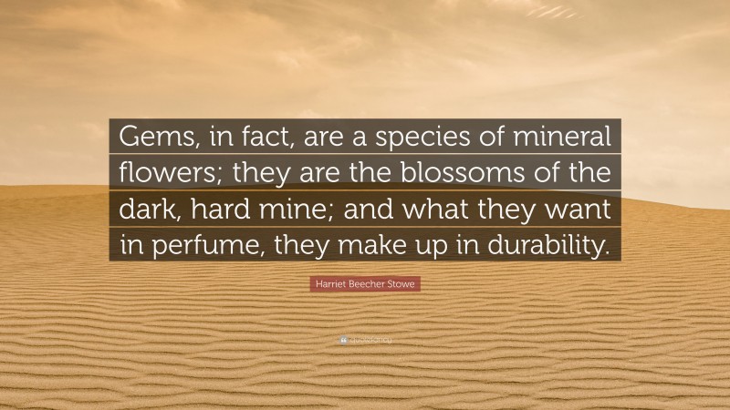 Harriet Beecher Stowe Quote: “Gems, in fact, are a species of mineral flowers; they are the blossoms of the dark, hard mine; and what they want in perfume, they make up in durability.”