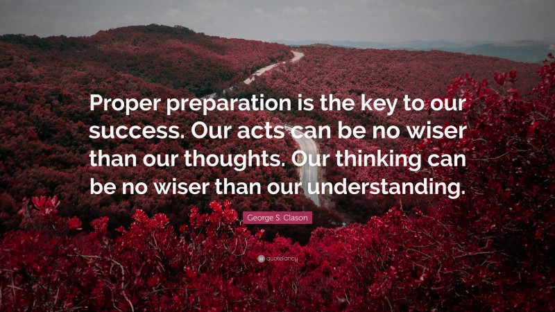 George S. Clason Quote: “Proper preparation is the key to our success. Our acts can be no wiser than our thoughts. Our thinking can be no wiser than our understanding.”