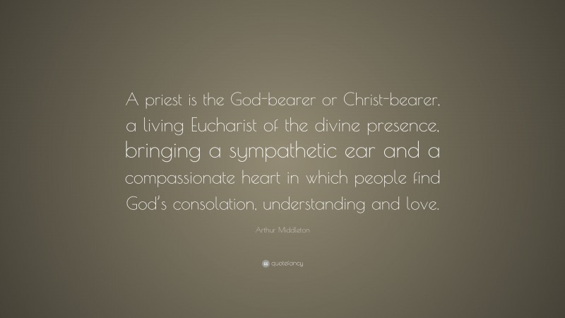 Arthur Middleton Quote: “A priest is the God-bearer or Christ-bearer, a living Eucharist of the divine presence, bringing a sympathetic ear and a compassionate heart in which people find God’s consolation, understanding and love.”
