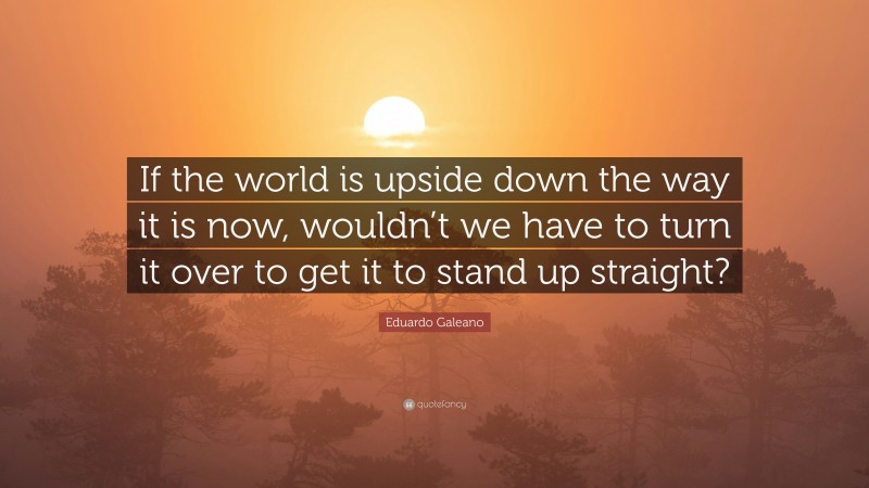 Eduardo Galeano Quote: “If the world is upside down the way it is now, wouldn’t we have to turn it over to get it to stand up straight?”