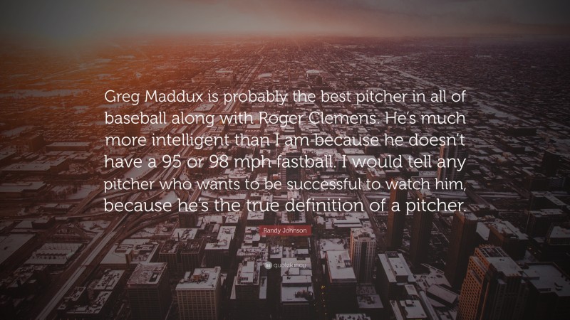 Randy Johnson Quote: “Greg Maddux is probably the best pitcher in all of baseball along with Roger Clemens. He’s much more intelligent than I am because he doesn’t have a 95 or 98 mph fastball. I would tell any pitcher who wants to be successful to watch him, because he’s the true definition of a pitcher.”