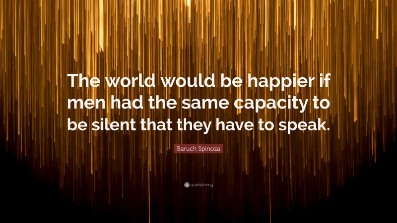 Baruch Spinoza Quote: “The world would be happier if men had the same capacity to be silent that they have to speak.”