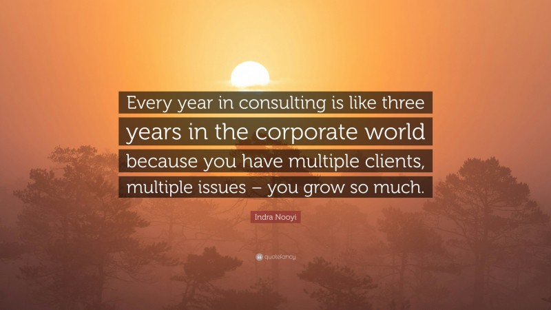 Indra Nooyi Quote: “Every year in consulting is like three years in the corporate world because you have multiple clients, multiple issues – you grow so much.”