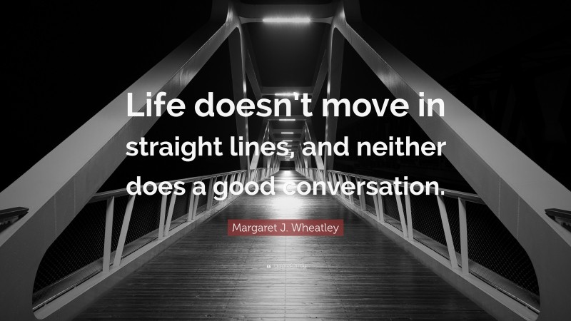 Margaret J. Wheatley Quote: “Life doesn’t move in straight lines, and neither does a good conversation.”
