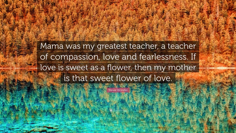 Stevie Wonder Quote: “Mama was my greatest teacher, a teacher of compassion, love and fearlessness. If love is sweet as a flower, then my mother is that sweet flower of love.”