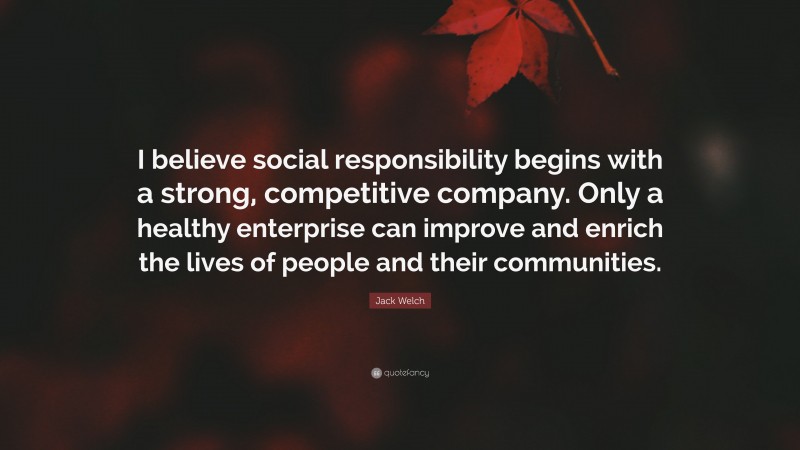 Jack Welch Quote: “I believe social responsibility begins with a strong, competitive company. Only a healthy enterprise can improve and enrich the lives of people and their communities.”