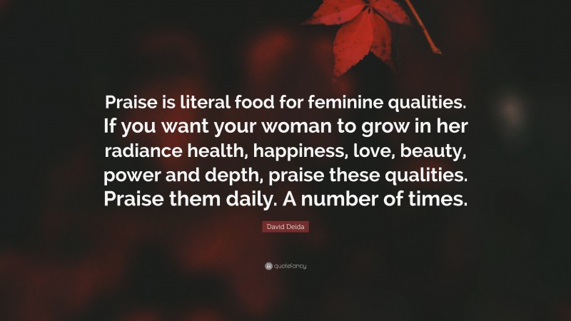 David Deida Quote: “Praise is literal food for feminine qualities. If you want your woman to grow in her radiance health, happiness, love, beauty, power and depth, praise these qualities. Praise them daily. A number of times.”