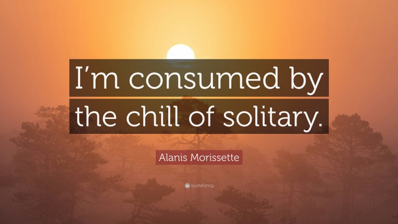 Alanis Morissette Quote: “I’m consumed by the chill of solitary.”
