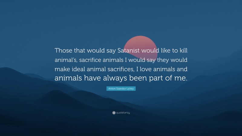 Anton Szandor LaVey Quote: “Those that would say Satanist would like to kill animal’s, sacrifice animals I would say they would make ideal animal sacrifices, I love animals and animals have always been part of me.”
