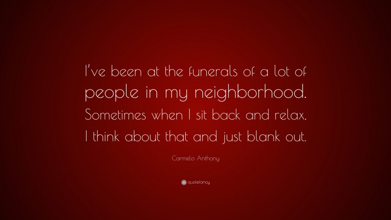 Carmelo Anthony Quote: “I’ve been at the funerals of a lot of people in my neighborhood. Sometimes when I sit back and relax, I think about that and just blank out.”