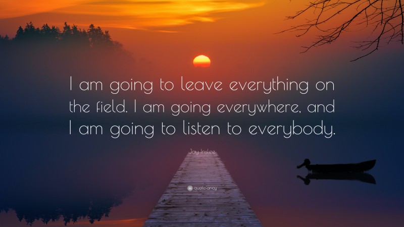 Jay Inslee Quote: “I am going to leave everything on the field. I am going everywhere, and I am going to listen to everybody.”