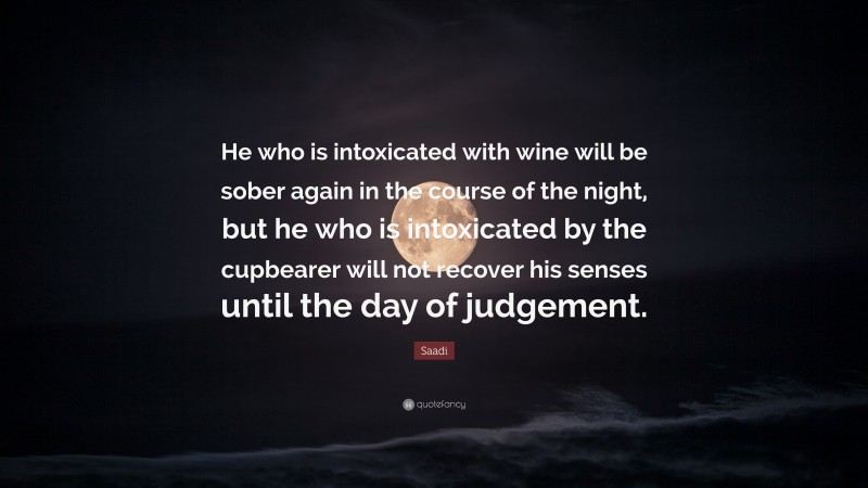 Saadi Quote: “He who is intoxicated with wine will be sober again in the course of the night, but he who is intoxicated by the cupbearer will not recover his senses until the day of judgement.”