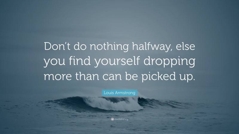 Louis Armstrong Quote: “Don’t do nothing halfway, else you find yourself dropping more than can be picked up.”