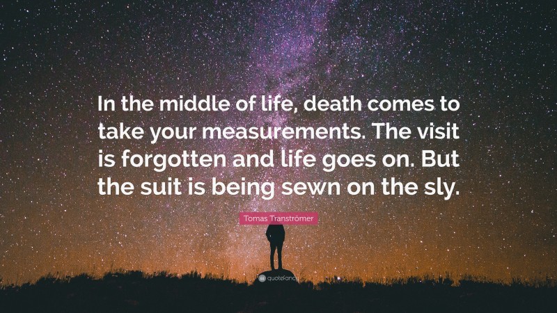 Tomas Tranströmer Quote: “In the middle of life, death comes to take your measurements. The visit is forgotten and life goes on. But the suit is being sewn on the sly.”