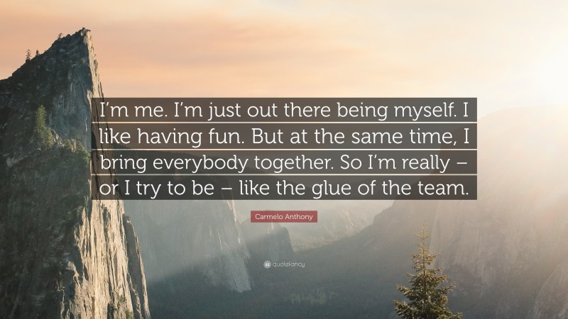 Carmelo Anthony Quote: “I’m me. I’m just out there being myself. I like having fun. But at the same time, I bring everybody together. So I’m really – or I try to be – like the glue of the team.”