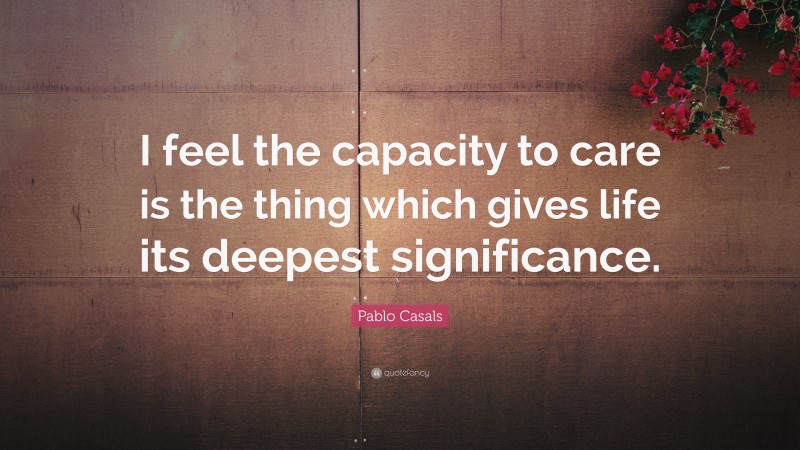 Pablo Casals Quote: “I feel the capacity to care is the thing which gives life its deepest significance.”
