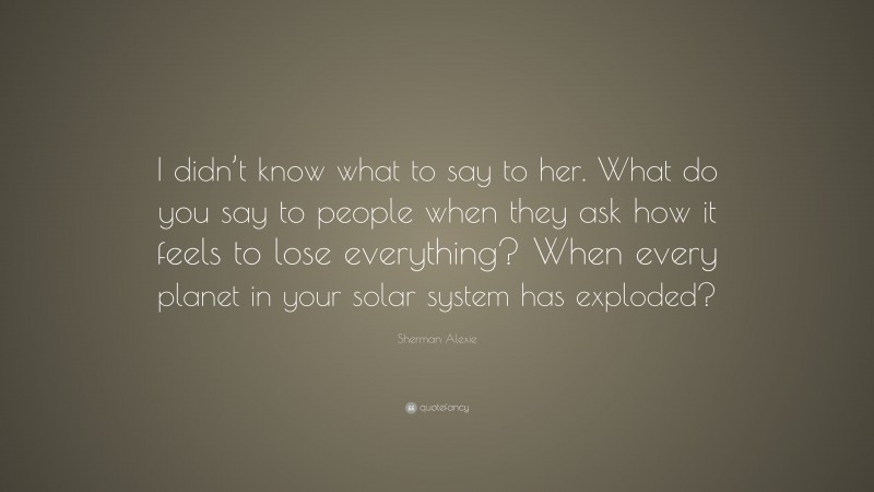 Sherman Alexie Quote: “I didn’t know what to say to her. What do you say to people when they ask how it feels to lose everything? When every planet in your solar system has exploded?”