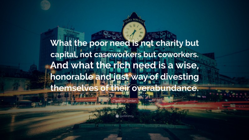 Clarence Jordan Quote: “What the poor need is not charity but capital, not caseworkers but coworkers. And what the rich need is a wise, honorable and just way of divesting themselves of their overabundance.”