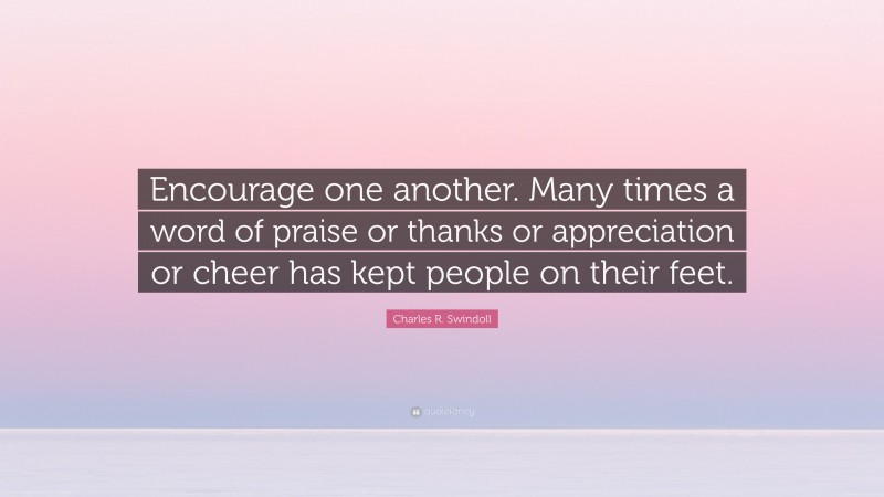Charles R. Swindoll Quote: “Encourage one another. Many times a word of praise or thanks or appreciation or cheer has kept people on their feet.”