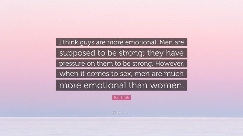 Patti Smith Quote: “I think guys are more emotional. Men are supposed to be strong; they have pressure on them to be strong. However, when it comes to sex, men are much more emotional than women.”