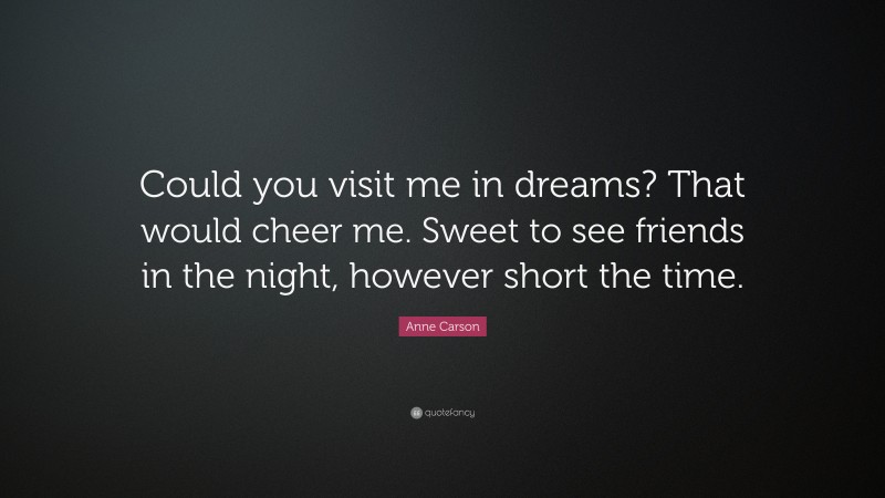 Anne Carson Quote: “Could you visit me in dreams? That would cheer me. Sweet to see friends in the night, however short the time.”
