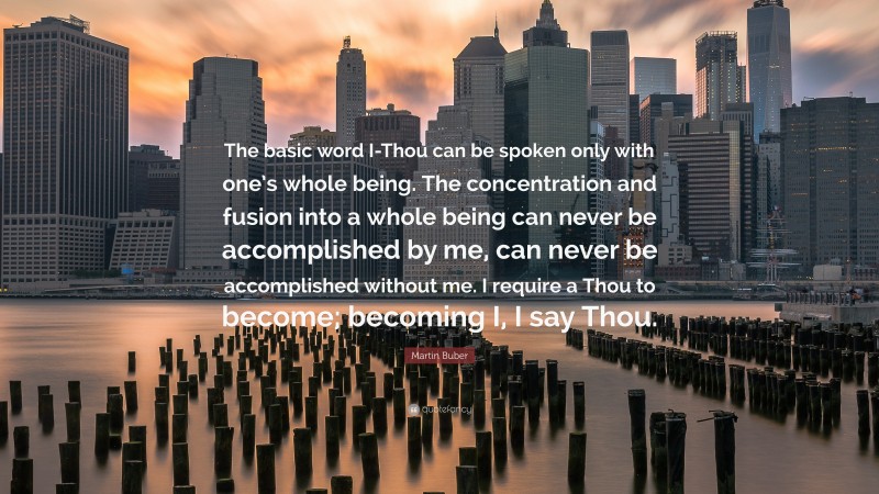 Martin Buber Quote: “The basic word I-Thou can be spoken only with one’s whole being. The concentration and fusion into a whole being can never be accomplished by me, can never be accomplished without me. I require a Thou to become; becoming I, I say Thou.”