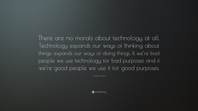 Herbert Simon Quote: “There are no morals about technology at all. Technology expands our ways of thinking about things, expands our ways of doing things. If we’re bad people we use technology for bad purposes and if we’re good people we use it for good purposes.”