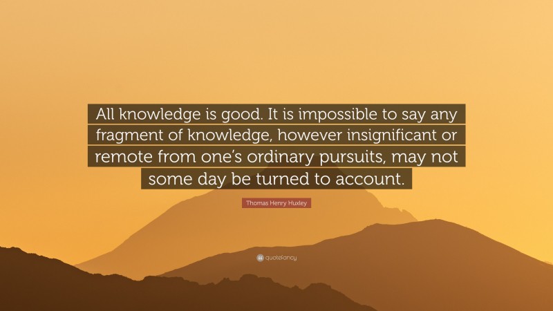 Thomas Henry Huxley Quote: “All knowledge is good. It is impossible to say any fragment of knowledge, however insignificant or remote from one’s ordinary pursuits, may not some day be turned to account.”