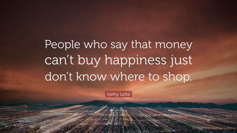 Kathy Lette Quote: “People who say that money can’t buy happiness just don’t know where to shop.”