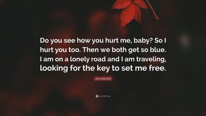 Joni Mitchell Quote: “Do you see how you hurt me, baby? So I hurt you too. Then we both get so blue. I am on a lonely road and I am traveling, looking for the key to set me free.”