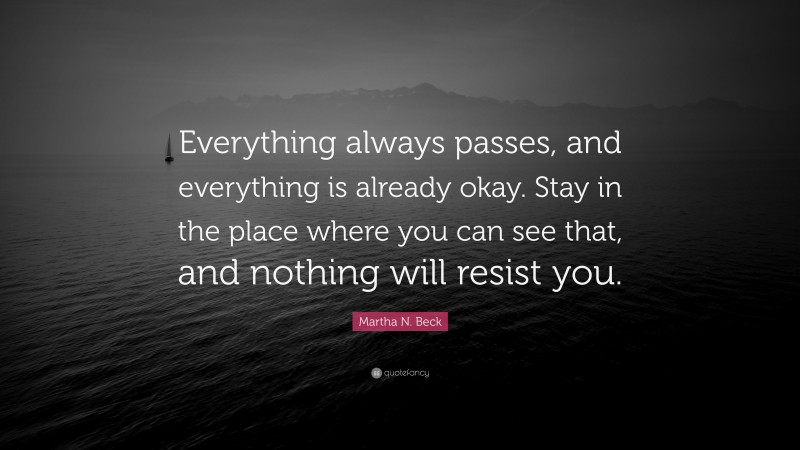 Martha N. Beck Quote: “Everything always passes, and everything is already okay. Stay in the place where you can see that, and nothing will resist you.”