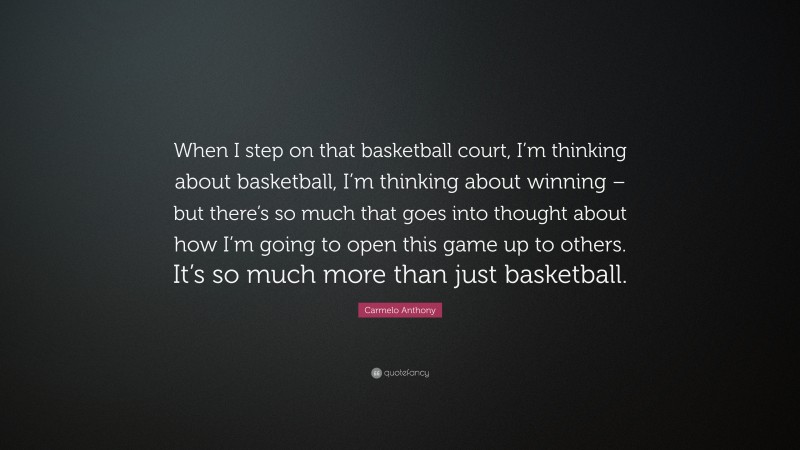 Carmelo Anthony Quote: “When I step on that basketball court, I’m thinking about basketball, I’m thinking about winning – but there’s so much that goes into thought about how I’m going to open this game up to others. It’s so much more than just basketball.”