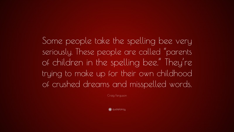 Craig Ferguson Quote: “Some people take the spelling bee very seriously. These people are called “parents of children in the spelling bee.” They’re trying to make up for their own childhood of crushed dreams and misspelled words.”