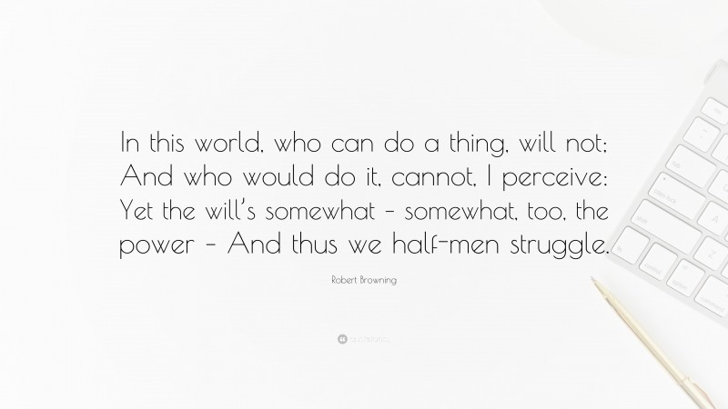 Robert Browning Quote: “In this world, who can do a thing, will not; And who would do it, cannot, I perceive: Yet the will’s somewhat – somewhat, too, the power – And thus we half-men struggle.”