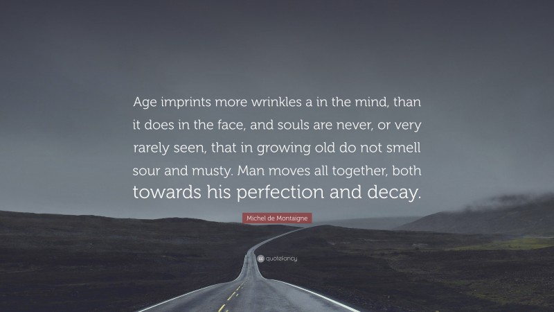 Michel de Montaigne Quote: “Age imprints more wrinkles a in the mind, than it does in the face, and souls are never, or very rarely seen, that in growing old do not smell sour and musty. Man moves all together, both towards his perfection and decay.”