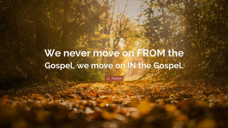 J.I. Packer Quote: “We never move on FROM the Gospel, we move on IN the Gospel.”